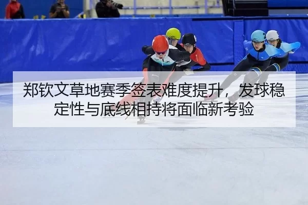郑钦文草地赛季签表难度提升，发球稳定性与底线相持将面临新考验
