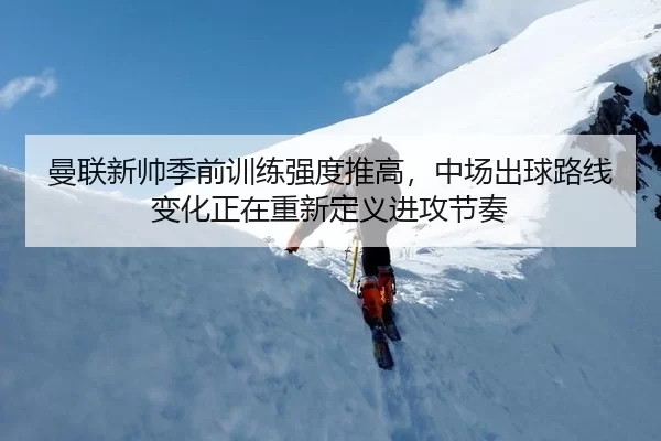 曼联新帅季前训练强度推高，中场出球路线变化正在重新定义进攻节奏